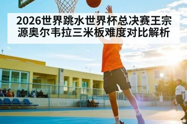2026世界跳水世界杯总决赛王宗源奥尔韦拉三米板难度对比解析
